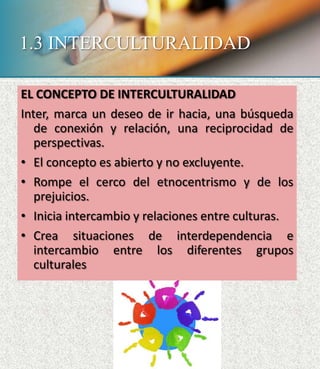 1.3 INTERCULTURALIDAD
EL CONCEPTO DE INTERCULTURALIDAD
Inter, marca un deseo de ir hacia, una búsqueda
de conexión y relación, una reciprocidad de
perspectivas.
• El concepto es abierto y no excluyente.
• Rompe el cerco del etnocentrismo y de los
prejuicios.
• Inicia intercambio y relaciones entre culturas.
• Crea situaciones de interdependencia e
intercambio entre los diferentes grupos
culturales
 