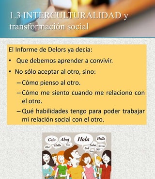 1.3 INTERCULTURALIDAD y
transformación social
El Informe de Delors ya decia:
• Que debemos aprender a convivir.
• No sólo aceptar al otro, sino:
– Cómo pienso al otro.
– Cómo me siento cuando me relaciono con
el otro.
– Qué habilidades tengo para poder trabajar
mi relación social con el otro.
 