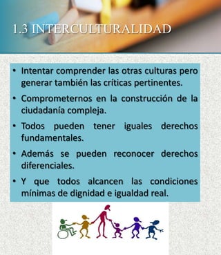 1.3 INTERCULTURALIDAD
• Intentar comprender las otras culturas pero
generar también las críticas pertinentes.
• Comprometernos en la construcción de la
ciudadanía compleja.
• Todos pueden tener iguales derechos
fundamentales.
• Además se pueden reconocer derechos
diferenciales.
• Y que todos alcancen las condiciones
mínimas de dignidad e igualdad real.
 