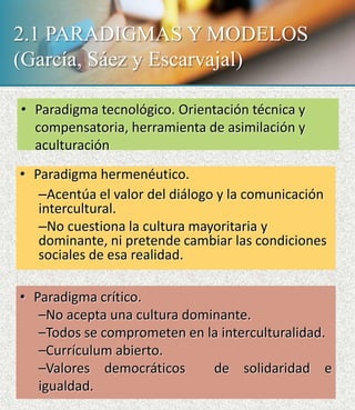 2.1 PARADIGMAS Y MODELOS
(García, Sáez y Escarvajal)
• Paradigma tecnológico. Orientación técnica y
compensatoria, herramienta de asimilación y
aculturación
• Paradigma hermenéutico.
–Acentúa el valor del diálogo y la comunicación
intercultural.
–No cuestiona la cultura mayoritaria y
dominante, ni pretende cambiar las condiciones
sociales de esa realidad.
• Paradigma crítico.
–No acepta una cultura dominante.
–Todos se comprometen en la interculturalidad.
–Currículum abierto.
–Valores democráticos de solidaridad e
igualdad.
 