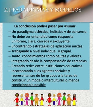 2.1 PARADIGMAS Y MODELOS
La conclusión podría pasar por asumir:
– Un paradigma ecléctico, holístico y de consenso.
– No debe ser entendido como respuesta
uniforme, clara, cerrada y excluyente.
– Encontrando estrategias de aplicación mixtas.
– Trabajando a nivel individual y grupal.
– Tanto conocimientos como pautas y valores.
– Integrando desde la compensación de carencias.
– Creando redes entre instituciones educativas.
– Incorporando a los agentes sociales y
representantes de los grupos a la tarea de
construir un modelo intercultural lo menos
condicionable posible
 
