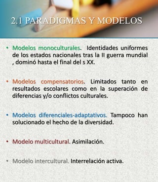 2.1 PARADIGMAS Y MODELOS
• Modelos monoculturales. Identidades uniformes
de los estados nacionales tras la II guerra mundial
, dominó hasta el final del s XX.
• Modelos compensatorios. Limitados tanto en
resultados escolares como en la superación de
diferencias y/o conflictos culturales.
• Modelos diferenciales-adaptativos. Tampoco han
solucionado el hecho de la diversidad.
• Modelo multicultural. Asimilación.
• Modelo intercultural. Interrelación activa.
 