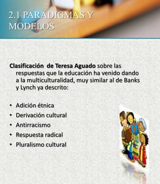 2.1 PARADIGMAS Y
MODELOS
Clasificación de Teresa Aguado sobre las
respuestas que la educación ha venido dando
a la multiculturalidad, muy similar al de Banks
y Lynch ya descrito:
• Adición étnica
• Derivación cultural
• Antirracismo
• Respuesta radical
• Pluralismo cultural
 