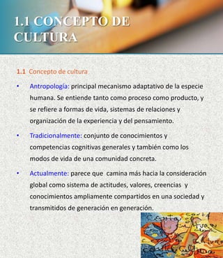 1.1 CONCEPTO DE
CULTURA
1.1 Concepto de cultura
• Antropología: principal mecanismo adaptativo de la especie
humana. Se entiende tanto como proceso como producto, y
se refiere a formas de vida, sistemas de relaciones y
organización de la experiencia y del pensamiento.
• Tradicionalmente: conjunto de conocimientos y
competencias cognitivas generales y también como los
modos de vida de una comunidad concreta.
• Actualmente: parece que camina más hacia la consideración
global como sistema de actitudes, valores, creencias y
conocimientos ampliamente compartidos en una sociedad y
transmitidos de generación en generación.
 