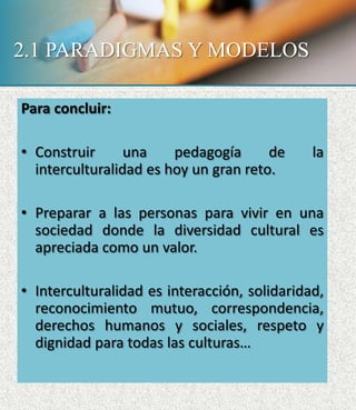 2.1 PARADIGMAS Y MODELOS
Para concluir:
• Construir una pedagogía de la
interculturalidad es hoy un gran reto.
• Preparar a las personas para vivir en una
sociedad donde la diversidad cultural es
apreciada como un valor.
• Interculturalidad es interacción, solidaridad,
reconocimiento mutuo, correspondencia,
derechos humanos y sociales, respeto y
dignidad para todas las culturas…
 