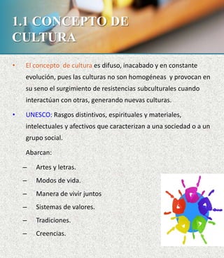 1.1 CONCEPTO DE
CULTURA
• El concepto de cultura es difuso, inacabado y en constante
evolución, pues las culturas no son homogéneas y provocan en
su seno el surgimiento de resistencias subculturales cuando
interactúan con otras, generando nuevas culturas.
• UNESCO: Rasgos distintivos, espirituales y materiales,
intelectuales y afectivos que caracterizan a una sociedad o a un
grupo social.
Abarcan:
– Artes y letras.
– Modos de vida.
– Manera de vivir juntos
– Sistemas de valores.
– Tradiciones.
– Creencias.
 