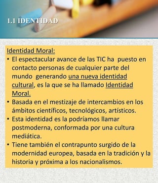 1.1 IDENTIDAD
Identidad Moral:
• El espectacular avance de las TIC ha puesto en
contacto personas de cualquier parte del
mundo generando una nueva identidad
cultural, es la que se ha llamado Identidad
Moral.
• Basada en el mestizaje de intercambios en los
ámbitos científicos, tecnológicos, artísticos.
• Esta identidad es la podríamos llamar
postmoderna, conformada por una cultura
mediática.
• Tiene también el contrapunto surgido de la
modernidad europea, basada en la tradición y la
historia y próxima a los nacionalismos.
 