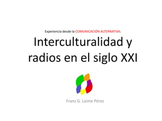Experiencia desde la COMUNICACIÓN ALTERNATIVA:
Interculturalidad y
radios en el siglo XXI
Franz G. Laime Pérez
 
