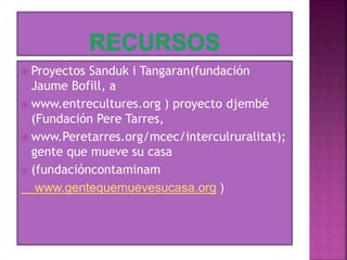  Proyectos Sanduk i Tangaran(fundación
Jaume Bofill, a
 www.entrecultures.org ) proyecto djembé
(Fundación Pere Tarres,
 www.Peretarres.org/mcec/interculruralitat);
gente que mueve su casa
 (fundacióncontaminam
www.gentequemuevesucasa.org )
 