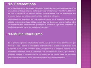  12- Estereotipos
En su uso moderno, es una imagen mental muy simplificada y con pocos detalles acerca de
un grupo de gente que comparte ciertas cualidades características y habilidades. El término
se usa a menudo en un sentido negativo, considerándose que los estereotipos son
creencias ilógicas que sólo se pueden cambiar mediante la educación.
Originalmente un estereotipo era una impresión tomada de un molde de plomo que se
utilizaba en imprenta en lugar del tipo original. Este uso desembocó en una metáfora sobre
un conjunto de ideas preestablecidas que se podían llevar de un lugar a otro sin cambios (al
igual que era posible con el tipo portable de impresión).
 13-Multiculturalismo
Es la primera expresión del pluralismo cultural, que promueve la no discriminación por
razones de raza o cultura, la celebración y reconocimiento de la diferencia cultural así como
el derecho a ella. Se ha concebido como una oposición a la tendencia presente en las
sociedades modernas hacia la unificación y la universalización cultura, que celebra y
pretende proteger la variedad cultural, al tiempo que se centra sobre las frecuentes
relaciones de desigualdad de las minorías respecto a las culturas mayoritarias.
 