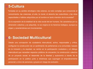  5-Cultura
Tomadas en su sentido etnológico más extenso, es todo complejo que comprende el
conocimiento, las creencias, el arte, la moral, el derecho las costumbres y las otras
capacidades o hábitos adquiridos por el hombre en tanto miembro de la sociedad".
Es la expresión de la totalidad de la vida social del ser humano. Se caracteriza por su
dimensión colectiva y es adquirida, no se origina en la herencia biológica, aunque su
origen y características son inconscientes.
 6- Sociedad Multicultural
Desde una concepción de ciudadanía intercultural, activa, responsable y crítica,
configuran la construcción de un sentimiento de pertenencia a la comunidad, basado
en la inclusión y la equidad. se centra en la participación ciudadana y el diálogo
intercultural que necesitan espacios públicos de encuentro; la construcción colectiva
de un proyecto social; el desarrollo de la libertad y autonomía a través de la
participación en lo público junto a dinámicas que supongan el empoderamiento
personal y cívico de personas y grupos en riesgo de exclusión.
 