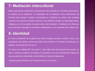  7- Mediación intercultural
Están apareciendo sugerentes concepciones interculturales en el ámbito de la teoría y
la práctica de la mediación. La naturaleza de la mediación como intervención de
terceros para apoyar a partes involucradas en conflictos se vuelve más compleja
cuando se incorpora la variante cultural a muy distintos niveles: la diversidad étnica,
religiosa, etc. de las partes; la propia cultura del mediador o mediadora; la influencia
de los factores culturales en la relación establecida y en el contenido del conflicto, etc.
 8- Identidad
Es como la distinción de cualquier tipo entre cualquier persona, animal o cosa y sus
semejantes. Se refiere al ente que existe como idéntico a sí mismo en el tiempo y el
espacio, una noción del “ser en sí”.
Es como una cualidad del “ser para sí”, sólo válido para las personas los grupos, es
decir, involucra el entorno, la historia y la voluntad, no es una característica dada sino
que es potencial a desarrollar y está referida a modos de existencia.
También puede referirse a la conciencia de ser uno mismo.
 