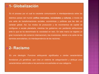 1- Globalización
Es el proceso por el cual la creciente comunicación e interdependencia entre los
distintos países del mundo unifica mercados, sociedades y culturas, a través de
una serie de transformaciones sociales, económicas y políticas que les dan un
carácter global. Así, los modos de producción y de movimientos de capital se
configuran a escala planetaria, mientras los gobiernos van perdiendo atribuciones
ante lo que se ha denominado la «sociedad en red». En este marco se registra un
gran incremento del comercio internacional y las inversiones, debido a la caída de las
barreras arancelarias y la interdependencia de las naciones.
 2- Racismo
Es una ideología. Funciona atribuyendo significados a ciertas características
fenotípicas y/o genéticas, que crea un sistema de categorización y atribuye unas
características adicionales a las personas encuadradas en esa categoría.
 