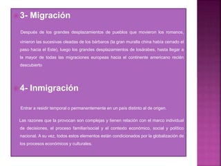  3- Migración
Después de los grandes desplazamientos de pueblos que movieron los romanos,
vinieron las sucesivas oleadas de los bárbaros (la gran muralla china había cerrado el
paso hacia el Este), luego los grandes desplazamientos de losárabes, hasta llegar a
la mayor de todas las migraciones europeas hacia el continente americano recién
descubierto
 4- Inmigración
Entrar a residir temporal o permanentemente en un país distinto al de origen.
Las razones que la provocan son complejas y tienen relación con el marco individual
de decisiones, el proceso familiar/social y el contexto económico, social y político
nacional. A su vez, todos estos elementos están condicionados por la globalización de
los procesos económicos y culturales.
 