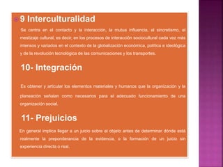  9 Interculturalidad
Se centra en el contacto y la interacción, la mutua influencia, el sincretismo, el
mestizaje cultural, es decir, en los procesos de interacción sociocultural cada vez más
intensos y variados en el contexto de la globalización económica, política e ideológica
y de la revolución tecnológica de las comunicaciones y los transportes.
10- Integración
Es obtener y articular los elementos materiales y humanos que la organización y la
planeación señalan como necesarios para el adecuado funcionamiento de una
organización social.
11- Prejuicios
En general implica llegar a un juicio sobre el objeto antes de determinar dónde está
realmente la preponderancia de la evidencia, o la formación de un juicio sin
experiencia directa o real.
 