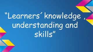 “Learners´knowledge , 
understanding and 
skills” 
 
