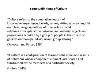 Some Definitions of Culture “Culture refers to the cumulative deposit of knowledge, experience, beliefs, values, attitudes, meanings, hierarchies, religion, notions of time, roles, spatial relations, concepts of the universe, and material objects and possessions acquired by a group of people in the course of generation through individual and group striving.”  (Samovar and Porter, 1994) “A culture is a configuration of learned behaviours and results of behaviour whose component elements are shared and transmitted by the members of a particular society.”  (Linton, 1945) 