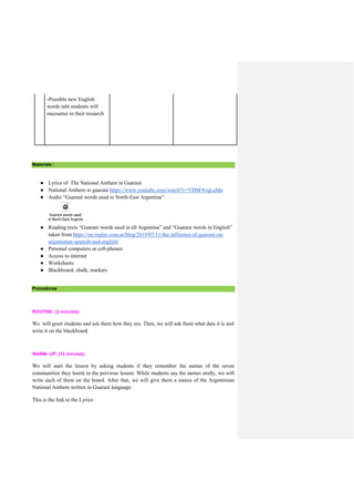 -Possible new English
words taht students will
encounter in their research
Materials :
● Lyrics of The National Anthem in Guaraní
● National Anthem in guaraní https://www.youtube.com/watch?v=VDSF4vqLaMo
● Audio “Guaraní words used in North-East Argentina”
Guarani words used
in North-East Argentina.mp3
● Reading texts “Guarani words used in all Argentina” and “Guarani words in English”
taken from https://en-ingles.com.ar/blog/2019/07/11/the-influence-of-guarani-on-
argentinian-spanish-and-english/
● Personal computers or cell-phones
● Access to internet
● Worksheets
● Blackboard, chalk, markers
Procedures
ROUTINE: (2 minutes)
We will greet students and ask them how they are. Then, we will ask them what date it is and
write it on the blackboard.
WARM- UP: (15 minutes)
We will start the lesson by asking students if they remember the names of the seven
communities they learnt in the previous lesson. While students say the names orally, we will
write each of them on the board. After that, we will give them a stanza of the Argentinian
National Anthem written in Guaraní language.
This is the link to the Lyrics:
 
