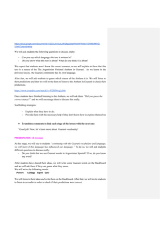 https://docs.google.com/document/d/11Z5OLkVUULuWQ8gzU6zmHshAFNwt51V349l9cMKkQ-
U/edit?usp=sharing
We will ask students the following questions to discuss orally:
- Can you say which language this text is written in?
- Do you know what this text is about? What do you think it is about?
We expect that students won´t know the correct answers, so we will explain to them that this
text is a stanza of the The Argentinian National Anthem in Guarani. As we learnt in the
previous lesson, the Guarani community has its own language.
After that, we will ask students to guess which stanza of the Anthem it is. We will listen to
their predictions and then we will invite them to listen to the Anthem in Guaraní to check their
predictions.
https://www.youtube.com/watch?v=VDSF4vqLaMo
Once students have finished listening to the Anthem, we will ask them “Did you guess the
correct stanza?” and we will encourage them to discuss this orally.
Scaffolding strategies:
- Explain what they have to do;
- Provide them with the necessary help if they don't know how to express themselves
● Transition comments to link each stage of the lesson with the next one:
“Good job! Now, let´s learn more about Guaraní vocabualry!
PRESENTATION : (8 minutes)
At this stage, we will say to students “continuing with the Guaraní vocabulary and language,
we will learn if this language has influenced our language.” To do so, we will ask students
different questions to discuss orally:
- Do you think that we use Guaraní words in Argentinian Spanish? If so, do you know
any word?
After students have shared their ideas, we will write some Guaraní words on the blackboard
and we will ask them if they can guess what they mean.
We will write the following words:
Pororo katinga tepoti kate
We will listen to their ideas and write them on the blackboard. After that, we will invite students
to listen to an audio in order to check if their predictions were correct.
 