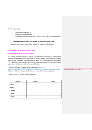Scaffolding strategies:
- Explain what they have to do;
- Ask them to give their opinions;
- Provide them with the necessary help if they don't know how to express themselves.
● Transition comments to link each stage of the lesson with the next one:
“Fantastic! Now, we are going to listen to the audio and discover the answers”
DEVELOPMENT (PRACTICE and PRODUCTION):
Activity 1: LISTENING ACTIVITY ( 15 minutes)
We will ask students to listen to an audio to learn if the Guaraní language has influenced our
language and what the previous words mean. In addition, we will give students the following
chart for them to complete while listening to the audio. They will do this activity individually.
We will explain to them that they have to listen to the audio and complete the chart with the
equivalent to the Guaraní words in Spanish and English.
This is the audio which is found on the following link: https://en-
ingles.com.ar/blog/2019/07/11/the-influence-of-guarani-on-argentinian-spanish-and-english/
Students will listen to the text called “Guaraní words used in North-east Argentina”
This is the chart we will give students to complete:
Guaraní Spanish English
Pororo
Angau
Katinga
Tepoti
Allaite
Comentado [A2]: How interesting! 
 