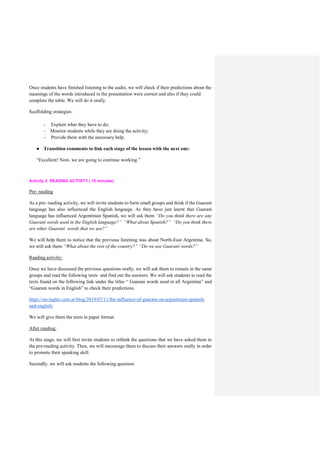 Once students have finished listening to the audio, we will check if their predictions about the
meanings of the words introduced in the presentation were correct and also if they could
complete the table. We will do it orally.
Scaffolding strategies:
- Explain what they have to do;
- Monitor students while they are doing the activity;
- Provide them with the necessary help.
● Transition comments to link each stage of the lesson with the next one:
“Excellent! Now, we are going to continue working.”
Activity 2: READING ACTIVITY ( 15 minutes)
Pre- reading
As a pre- reading activity, we will invite students to form small groups and think if the Guarani
language has also influenced the English language. As they have just learnt that Guaraní
language has influenced Argentinian Spanish, we will ask them “Do you think there are any
Guaraní words used in the English language?” “What about Spanish?” “Do you think there
are other Guaraní words that we use?”
We will help them to notice that the previous listening was about North-East Argentina. So,
we will ask them “What about the rest of the country?” “Do we use Guaraní words?”
Reading activity:
Once we have discussed the previous questions orally, we will ask them to remain in the same
groups and read the following texts and find out the answers. We will ask students to read the
texts found on the following link under the titles “ Guarani words used in all Argentina” and
“Guarani words in English” to check their predictions.
https://en-ingles.com.ar/blog/2019/07/11/the-influence-of-guarani-on-argentinian-spanish-
and-english/
We will give them the texts in paper format.
After reading:
At this stage, we will first invite students to rethink the questions that we have asked them in
the pre-reading activity. Then, we will encourage them to discuss their answers orally in order
to promote their speaking skill.
Secondly, we will ask students the following question:
 