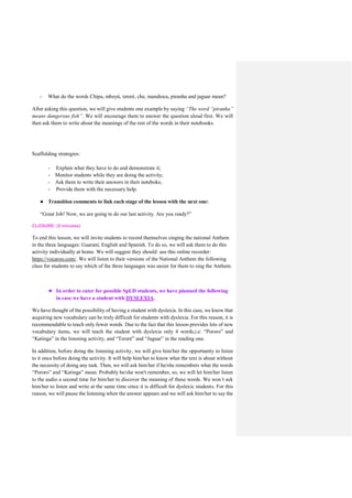 - What do the words Chipa, mbeyú, tereré, che, mandioca, piranha and jaguar mean?
After asking this question, we will give students one example by saying “The word “piranha”
means dangerous fish”. We will encourage them to answer the question aloud first. We will
then ask them to write about the meanings of the rest of the words in their notebooks.
Scaffolding strategies:
- Explain what they have to do and demonstrate it;
- Monitor students while they are doing the activity;
- Ask them to write their answers in their noteboks;
- Provide them with the necessary help.
● Transition comments to link each stage of the lesson with the next one:
“Great Job! Now, we are going to do our last activity. Are you ready?”
CLOSURE: (5 minutes)
To end this lesson, we will invite students to record themselves singing the national Anthem
in the three languages: Guaraní, English and Spanish. To do so, we will ask them to do this
activity individually at home. We will suggest they should use this online recorder:
https://vocaroo.com/. We will listen to their versions of the National Anthem the following
class for students to say which of the three languages was easier for them to sing the Anthem.
★ In order to cater for possible SpLD students, we have planned the following
in case we have a student with DYSLEXIA.
We have thought of the possibility of having a student with dyslexia. In this case, we know that
acquiring new vocabulary can be truly difficult for students with dyslexia. For this reason, it is
recommendable to teach only fewer words. Due to the fact that this lesson provides lots of new
vocabulary items, we will teach the student with dyslexia only 4 words,i.e: “Pororo” and
“Katinga” in the listening activity, and “Tereré” and “Jaguar” in the reading one.
In addition, before doing the listening activity, we will give him/her the opportunity to listen
to it once before doing the activity. It will help him/her to know what the text is about without
the necessity of doing any task. Then, we will ask him/her if he/she remembers what the words
“Pororo” and “Katinga” mean. Probably he/she won't remember, so, we will let him/her listen
to the audio a second time for him/her to discover the meaning of these words. We won´t ask
him/her to listen and write at the same time since it is difficult for dyslexic students. For this
reason, we will pause the listening when the answer appears and we will ask him/her to say the
 