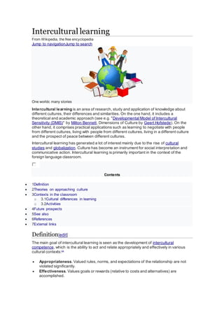 Intercultural learning
From Wikipedia, the free encyclopedia
Jump to navigationJump to search
One worldc many stories
Intercultural learning is an area of research, study and application of knowledge about
different cultures, their differences and similarities. On the one hand, it includes a
theoretical and academic approach (see e.g. "Developmental Model of Intercultural
Sensitivity (DMIS)" by Milton Bennett, Dimensions of Culture by Geert Hofstede). On the
other hand, it comprises practical applications such as learning to negotiate with people
from different cultures, living with people from different cultures, living in a different culture
and the prospect of peace between different cultures.
Intercultural learning has generated a lot of interest mainly due to the rise of cultural
studies and globalization. Culture has become an instrument for social interpretation and
communicative action. Intercultural learning is primarily important in the context of the
foreign language classroom.
Contents
 1Definition
 2Theories on approaching culture
 3Contexts in the classroom
o 3.1Cultural differences in learning
o 3.2Activities
 4Future prospects
 5See also
 6References
 7External links
Definition[edit]
The main goal of intercultural learning is seen as the development of intercultural
competence, which is the ability to act and relate appropriately and effectively in various
cultural contexts:[1]
 Appropriateness. Valued rules, norms, and expectations of the relationship are not
violated significantly.
 Effectiveness. Values goals or rewards (relative to costs and alternatives) are
accomplished.
 