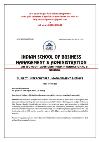 Dear students get fully solved assignments
Send your semester & Specialization name to our mail id :
help.mbaassignments@gmail.com
or
call us at : 08263069601
AEREN FOUNDATION’S Maharashtra Govt. Reg. No.: F-11724
SUBJECT : INTERCULTURAL MANAGEMENT & ETHICS
Total Marks: 100
Attempt all questions
All questions carry equal marks.(10 marks)
Question.1. Explain ethical vision of management with reference to vedantic approach.
Answer:Froman overall perspectiveof vedanticethical vision and its application to managerial and
corporate ethical morality,the bookexamineswhatthe Vedantic ethical system, and great thinkers
like Tagore, Gandhi, Burobindo and others, can teach us about such questions as individual
leadership,transformationof the work ethos, ethics and productivity, and others. Throughout, the
conceptual andthe empirical are closelyintertwined,andsubstantialgraphicappendicesonthe Tata
leadership crisisof 1991 and the securitiesscamof 1991-92 give an immediacy and relevance to the
analysis.
Nearlyeverycompanyhasa visionstatement.Yetfarfewer companies have a value statement that
will guide employee behavior.
AN ISO 9001 : 2008 CERTIFIED INTERNATIONAL B-
SCHOOL
 