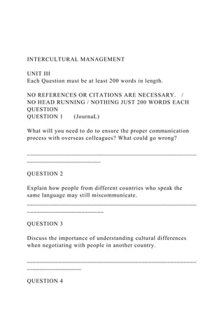 INTERCULTURAL MANAGEMENT
UNIT III
Each Question must be at least 200 words in length.
NO REFERENCES OR CITATIONS ARE NECESSARY. /
NO HEAD RUNNING / NOTHING JUST 200 WORDS EACH
QUESTION
QUESTION 1 (JournaL)
What will you need to do to ensure the proper communication
process with overseas colleagues? What could go wrong?
_____________________________________________________
_______________________
QUESTION 2
Explain how people from different countries who speak the
same language may still miscommunicate.
_____________________________________________________
________________________
QUESTION 3
Discuss the importance of understanding cultural differences
when negotiating with people in another country.
_____________________________________________________
_________________
QUESTION 4
 
