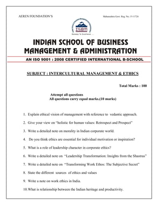 AEREN FOUNDATION’S Maharashtra Govt. Reg. No.: F-11724
SUBJECT : INTERCULTURAL MANAGEMENT & ETHICS
Total Marks : 100
Attempt all questions
All questions carry equal marks.(10 marks)
1. Explain ethical vision of management with reference to vedantic approach.
2. Give your view on “holistic for human values: Retrospect and Prospect”
3. Write a detailed note on morality in Indian corporate world.
4. Do you think ethics are essential for individual motivation or inspiration?
5. What is a role of leadership character in corporate ethics?
6. Write a detailed note on “Leadership Transformation: Insights from the Shastras”
7. Write a detailed note on “Transforming Work Ethos: The Subjective Secret”
8. State the different sources of ethics and values
9. Write a note on work ethics in India.
10.What is relationship between the Indian heritage and productivity.
AN ISO 9001 : 2008 CERTIFIED INTERNATIONAL B-SCHOOL
 