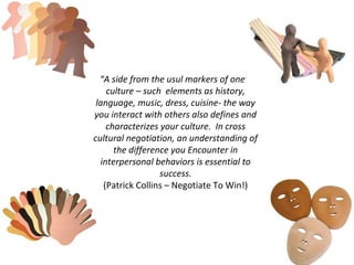 “A side from the usul markers of one’s
    culture – such elements as history,
 language, music, dress, cuisine- the way
you interact with others also defines and
    characterizes your culture. In cross
cultural negotiation, an understanding of
      the difference you Encounter in
  interpersonal behaviors is essential to
                  success.
   (Patrick Collins – Negotiate To Win!)
 