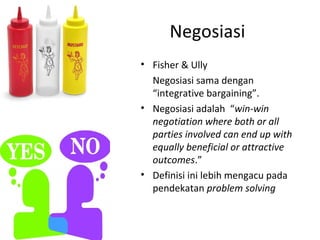 Negosiasi
• Fisher & Ully
  Negosiasi sama dengan
  “integrative bargaining”.
• Negosiasi adalah “win-win
  negotiation where both or all
  parties involved can end up with
  equally beneficial or attractive
  outcomes.”
• Definisi ini lebih mengacu pada
  pendekatan problem solving
 