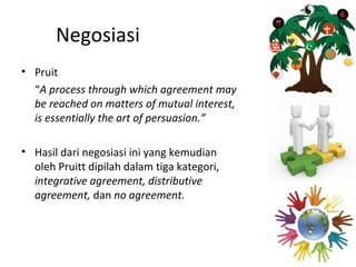 Negosiasi
• Pruit
  “A process through which agreement may
  be reached on matters of mutual interest,
  is essentially the art of persuasion.”

• Hasil dari negosiasi ini yang kemudian
  oleh Pruitt dipilah dalam tiga kategori,
  integrative agreement, distributive
  agreement, dan no agreement.
 