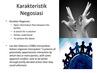 Karakteristik
           Negosiasi
•   Karakter Negosiasi
     – Open information flow between the
       parties
     – A search for a solution
     – Parties understand
     – To achieve the above


•   Lax dan Sebenius (1986) menyatakan
    bahwa negosiasi merupakan “a process of
    potentially opportunistic interaction by
    which two or more parties, with some
    apparent conflict, seek to do better
    through jointly decided action than they
    could otherwise
 