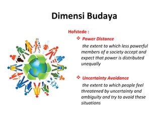 Dimensi Budaya
   Hofstede :
       Power Distance
          the extent to which less powerful 
         members of a society accept and 
         expect that power is distributed 
         unequally

        Uncertainty Avoidance
         the extent to which people feel 
        threatened by uncertainty and 
        ambiguity and try to avoid these 
        situations
 
