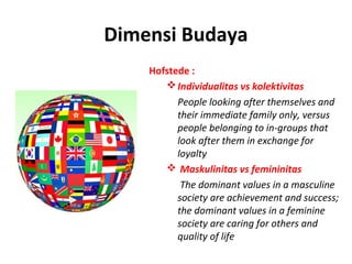 Dimensi Budaya
    Hofstede :
        Individualitas vs kolektivitas
          People looking after themselves and
          their immediate family only, versus
          people belonging to in-groups that
          look after them in exchange for
          loyalty
        Maskulinitas vs femininitas
           The dominant values in a masculine
          society are achievement and success;
          the dominant values in a feminine
          society are caring for others and
          quality of life
 