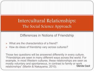 Intercultural Relationships:
              The Social Science Approach

            Differences in Notions of Friendship

 What are the characteristics of a friend?
 How do ideas of friendship vary across cultures?


Those two questions will be answered differently in every culture.
“Friendships are seen in many different ways across the world. For
example, in most Western cultures, these relationships are seen as
mostly voluntary and spontaneous, in contrast to family or work
relationships” (Martin & Nakayama, 2010).                  Glenda Cecil
 