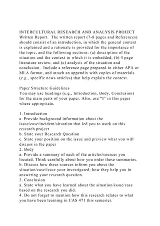 INTERCULTURAL RESEARCH AND ANALYSIS PROJECT
Written Report. The written report (7-8 pages and References)
should consist of an introduction, in which the general context
is explained and a rationale is provided for the importance of
the topic, and the following sections: (a) description of the
situation and the context in which it is embedded; (b) 4 page
literature review; and (c) analysis of the situation and
conclusion. Include a reference page prepared in either APA or
MLA format, and attach an appendix with copies of materials
(e.g., specific news articles) that help explain the context.
Paper Structure Guidelines
You may use headings (e.g., Introduction, Body, Conclusion)
for the main parts of your paper. Also, use “I” in this paper
where appropriate.
1. Introduction
a. Provide background information about the
issue/case/incident/situation that led you to work on this
research project
b. State your Research Question
c. State your position on the issue and preview what you will
discuss in the paper
2. Body
a. Provide a summary of each of the articles/sources you
located. Think carefully about how you order these summaries.
b. Discuss how these sources inform you about the
situation/case/issue your investigated; how they help you in
answering your research question.
3. Conclusion
a. State what you have learned about the situation/issue/case
based on the research you did.
4. Do not forget to mention how this research relates to what
you have been learning in CAS 471 this semester.
 