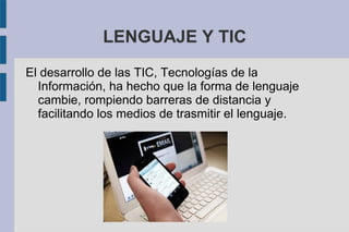LENGUAJE Y TIC
El desarrollo de las TIC, Tecnologías de la
Información, ha hecho que la forma de lenguaje
cambie, rompiendo barreras de distancia y
facilitando los medios de trasmitir el lenguaje.
 