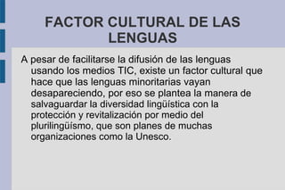 FACTOR CULTURAL DE LAS
LENGUAS
A pesar de facilitarse la difusión de las lenguas
usando los medios TIC, existe un factor cultural que
hace que las lenguas minoritarias vayan
desapareciendo, por eso se plantea la manera de
salvaguardar la diversidad lingüística con la
protección y revitalización por medio del
plurilingüísmo, que son planes de muchas
organizaciones como la Unesco.
 