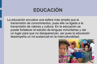 EDUCACIÓN
La educación envuelve una esfera más amplia que la
transmisión de conocimientos, pues ella va ligada a la
transmisión de valores y cultura. En la educación se
puede fortalecer el estudio de lenguas minoritarias y dar
un lugar para que no desaparezcan, así pues la educación
desempeña un rol sustancial en la interculturalidad.
 