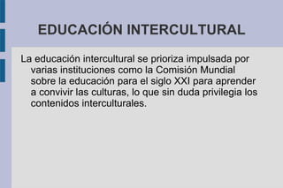 EDUCACIÓN INTERCULTURAL
La educación intercultural se prioriza impulsada por
varias instituciones como la Comisión Mundial
sobre la educación para el siglo XXI para aprender
a convivir las culturas, lo que sin duda privilegia los
contenidos interculturales.
 