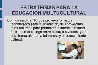 ESTRATEGIAS PARA LA
EDUCACIÓN MULTUCULTURAL
Con los medios TIC que proveen formatos
tecnológicos para la educación, se aprovechan
tales recursos para promover la interculturalidad
facilitando el diálogo entre culturas diversas, y de
esta forma alentar la tolerancia y el conocimiento
cultural.
 