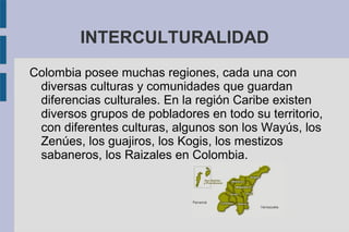 INTERCULTURALIDAD
Colombia posee muchas regiones, cada una con
diversas culturas y comunidades que guardan
diferencias culturales. En la región Caribe existen
diversos grupos de pobladores en todo su territorio,
con diferentes culturas, algunos son los Wayús, los
Zenúes, los guajiros, los Kogis, los mestizos
sabaneros, los Raizales en Colombia.
 