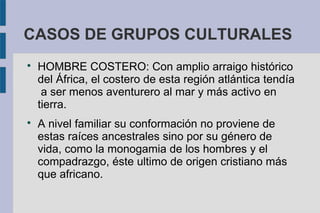 CASOS DE GRUPOS CULTURALES

HOMBRE COSTERO: Con amplio arraigo histórico
del África, el costero de esta región atlántica tendía
a ser menos aventurero al mar y más activo en
tierra.

A nivel familiar su conformación no proviene de
estas raíces ancestrales sino por su género de
vida, como la monogamia de los hombres y el
compadrazgo, éste ultimo de origen cristiano más
que africano.
 