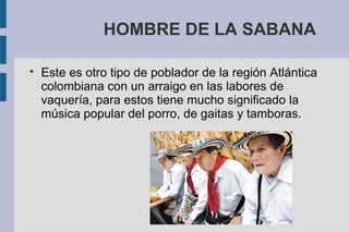 HOMBRE DE LA SABANA

Este es otro tipo de poblador de la región Atlántica
colombiana con un arraigo en las labores de
vaquería, para estos tiene mucho significado la
música popular del porro, de gaitas y tamboras.
 