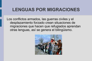 LENGUAS POR MIGRACIONES
Los conflictos armados, las guerras civiles y el
desplazamiento forzado crean situaciones de
migraciones que hacen que refugiados aprendan
otras lenguas, así se genera el bilingüismo.
 