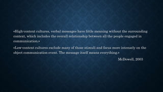 «High-context cultures, verbal messages have little meaning without the surrounding
context, which includes the overall relationship between all the people engaged in
communication.»
«Low-context cultures exclude many of those stimuli and focus more intensely on the
object communication event. The message itself means everything.»
McDowell, 2003
 