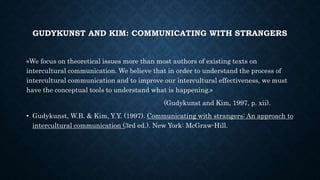 GUDYKUNST AND KIM: COMMUNICATING WITH STRANGERS
«We focus on theoretical issues more than most authors of existing texts on
intercultural communication. We believe that in order to understand the process of
intercultural communication and to improve our intercultural effectiveness, we must
have the conceptual tools to understand what is happening.»
(Gudykunst and Kim, 1997, p. xii).
• Gudykunst, W.B. & Kim, Y.Y. (1997). Communicating with strangers: An approach to
intercultural communication (3rd ed.). New York: McGraw-Hill.
 