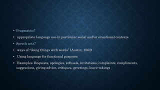 • Pragmatics?
• appropriate language use in particular social and/or situational contexts
• Speech acts?
• ways of “doing things with words” (Austin, 1962)
• Using language for functional purposes
• Examples: Requests, apologies, refusals, invitations, complaints, compliments,
suggestions, giving advice, critiques, greetings, leave-takings
 